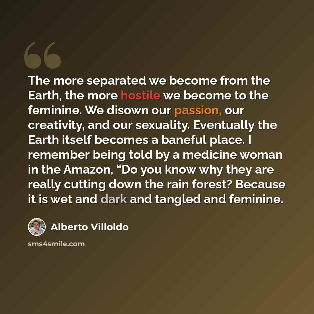 “The more separated we become from the Earth, the more hostile we become to the feminine. We disown our passion, our creativity, and our sexuality. Eventually the Earth itself becomes a baneful place. I remember being told by a medicine woman in the Amazon, “Do you know why they are really cutting…” quote by Alberto Villoldo