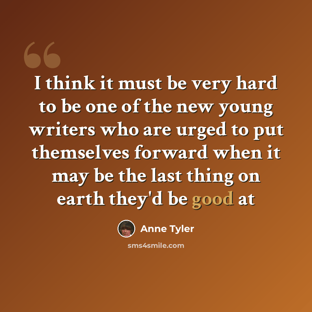 “I think it must be very hard to be one of the new young writers who are urged to put themselves forward when it may be the last thing on earth they'd be good at” quote by Anne Tyler