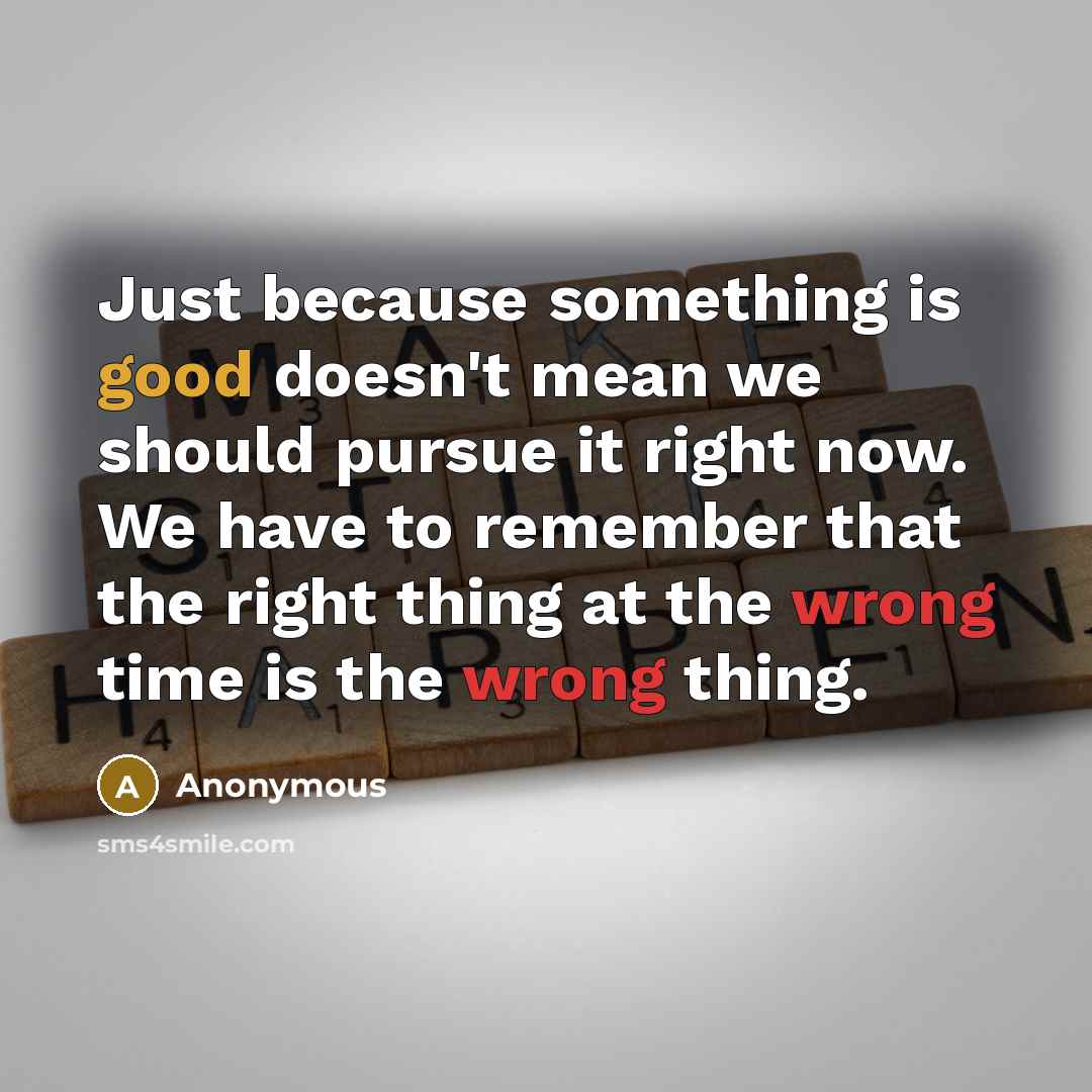 “Just because something is good doesn't mean we should pursue it right now. We have to remember that the right thing at the wrong time is the wrong thing.” quote by Anonymous