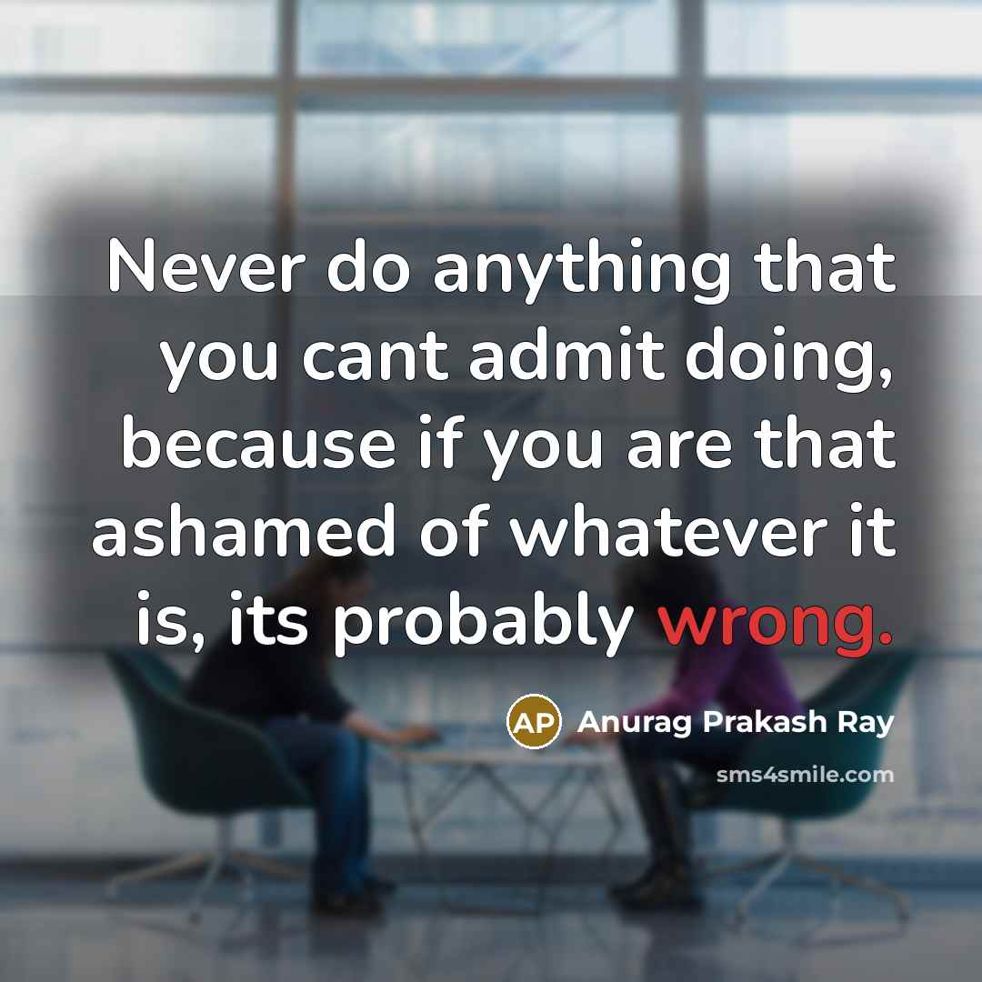 “Never do anything that you cant admit doing, because if you are that ashamed of whatever it is, its probably wrong.” quote by Anurag Prakash Ray