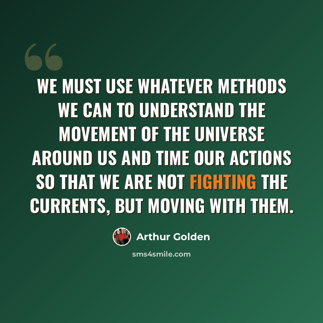 “We must use whatever methods we can to understand the movement of the universe around us and time our actions so that we are not fighting the currents, but moving with them.” quote by Arthur Golden
