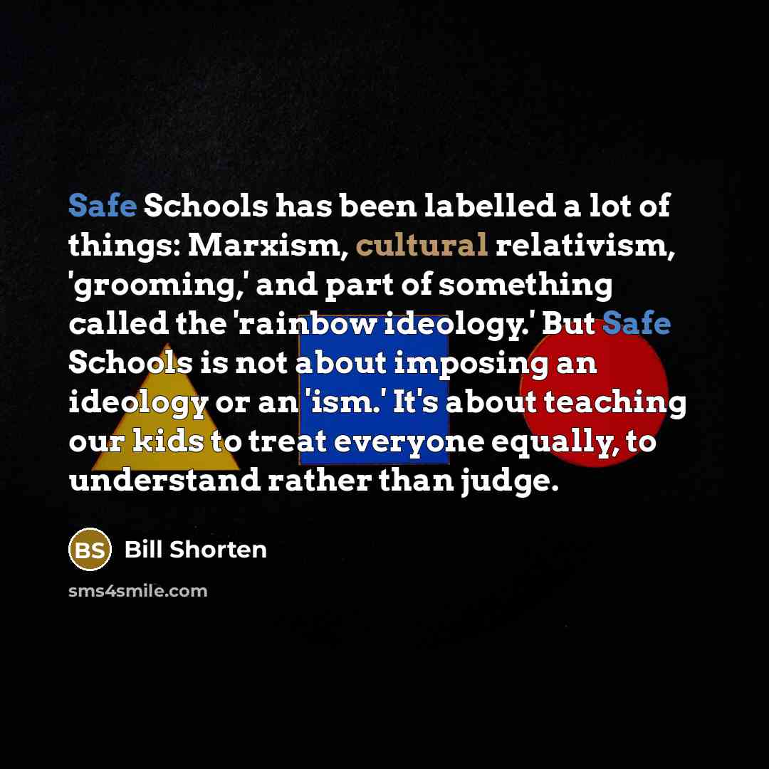 “Safe Schools has been labelled a lot of things: Marxism, cultural relativism, 'grooming,' and part of something called the 'rainbow ideology.' But Safe Schools is not about imposing an ideology or an 'ism.' It's about teaching our kids to treat everyone equally, to understand rather than judge.” quote by Bill Shorten