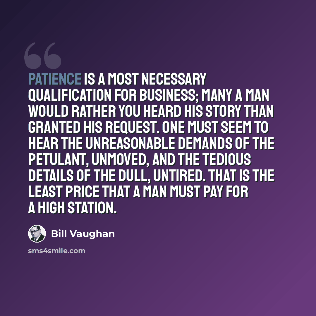 “Patience is a most necessary qualification for business; many a man would rather you heard his story than granted his request. One must seem to hear the unreasonable demands of the petulant, unmoved, and the tedious details of the dull, untired. That is the least price that a man must pay for a…” quote by Bill Vaughan