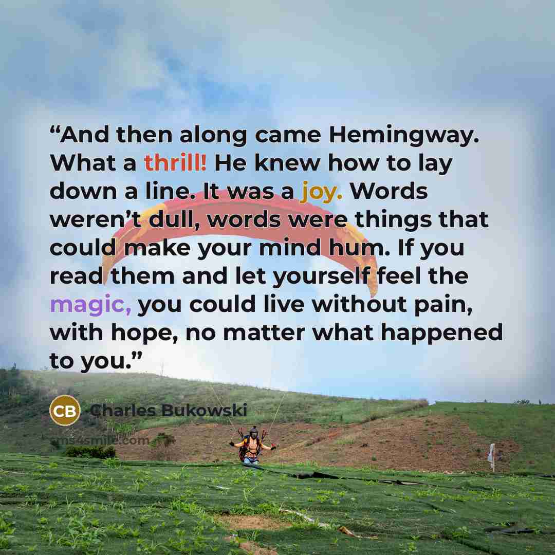 “And then along came Hemingway. What a thrill! He knew how to lay down a line. It was a joy. Words weren’t dull, words were things that could make your mind hum. If you read them and let yourself feel the magic, you could live without pain, with hope, no matter what happened to you.” quote by Charles Bukowski