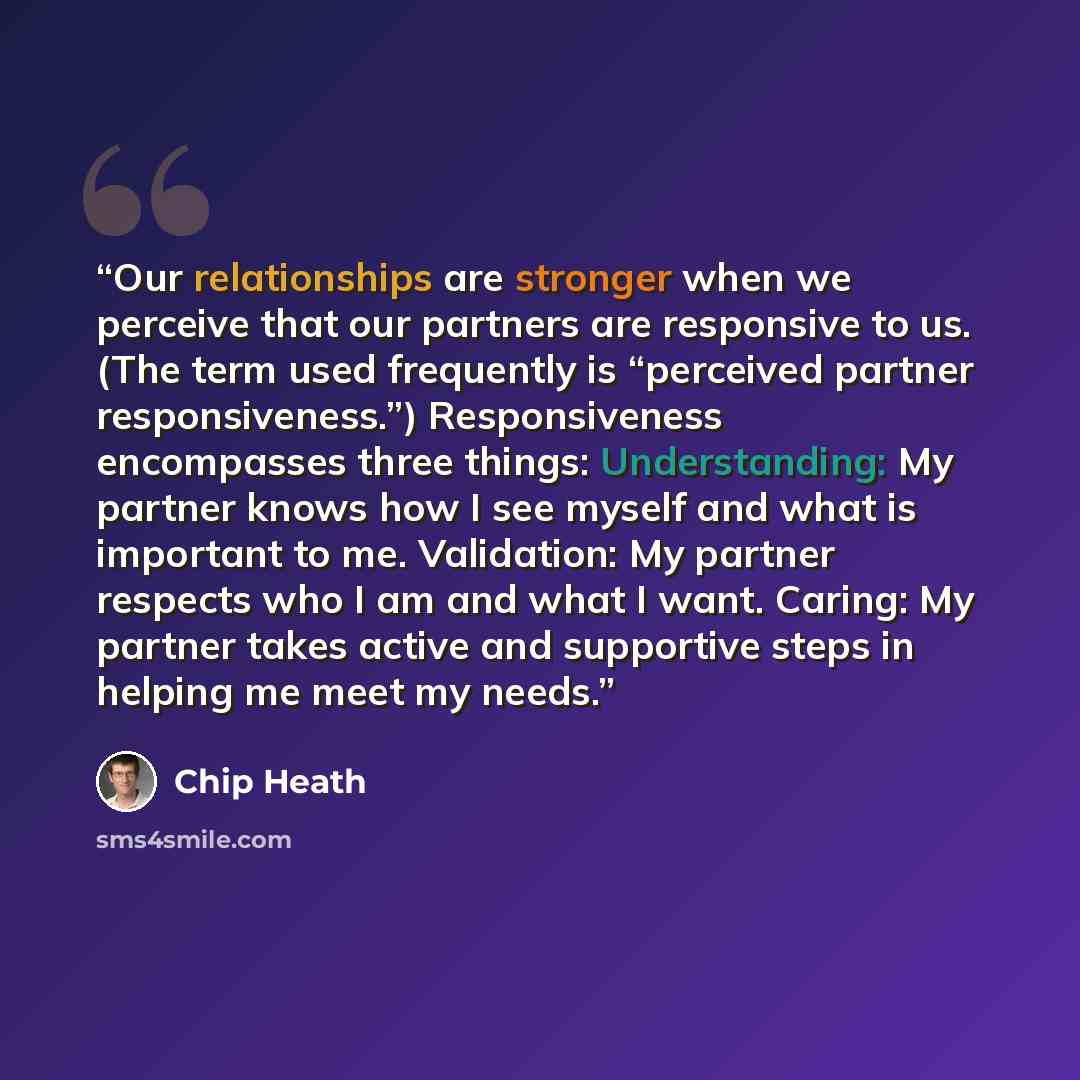 “Our relationships are stronger when we perceive that our partners are responsive to us. (The term used frequently is “perceived partner responsiveness.”) Responsiveness encompasses three things: Understanding: My partner knows how I see myself and what is important to me. Validation: My partner…” quote by Chip Heath