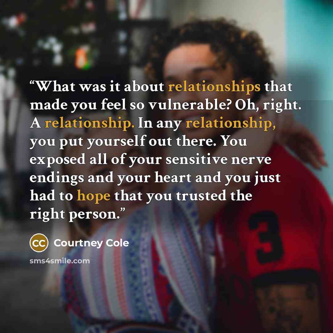 “What was it about relationships that made you feel so vulnerable? Oh, right. A relationship. In any relationship, you put yourself out there. You exposed all of your sensitive nerve endings and your heart and you just had to hope that you trusted the right person.” quote by Courtney Cole