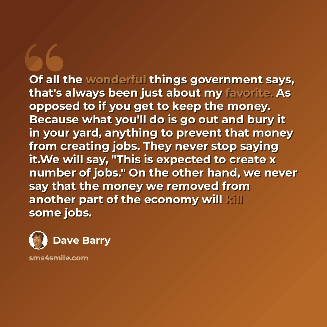“Of all the wonderful things government says, that's always been just about my favorite. As opposed to if you get to keep the money. Because what you'll do is go out and bury it in your yard, anything to prevent that money from creating jobs. They never stop saying it.We will say, "This is expected…” quote by Dave Barry