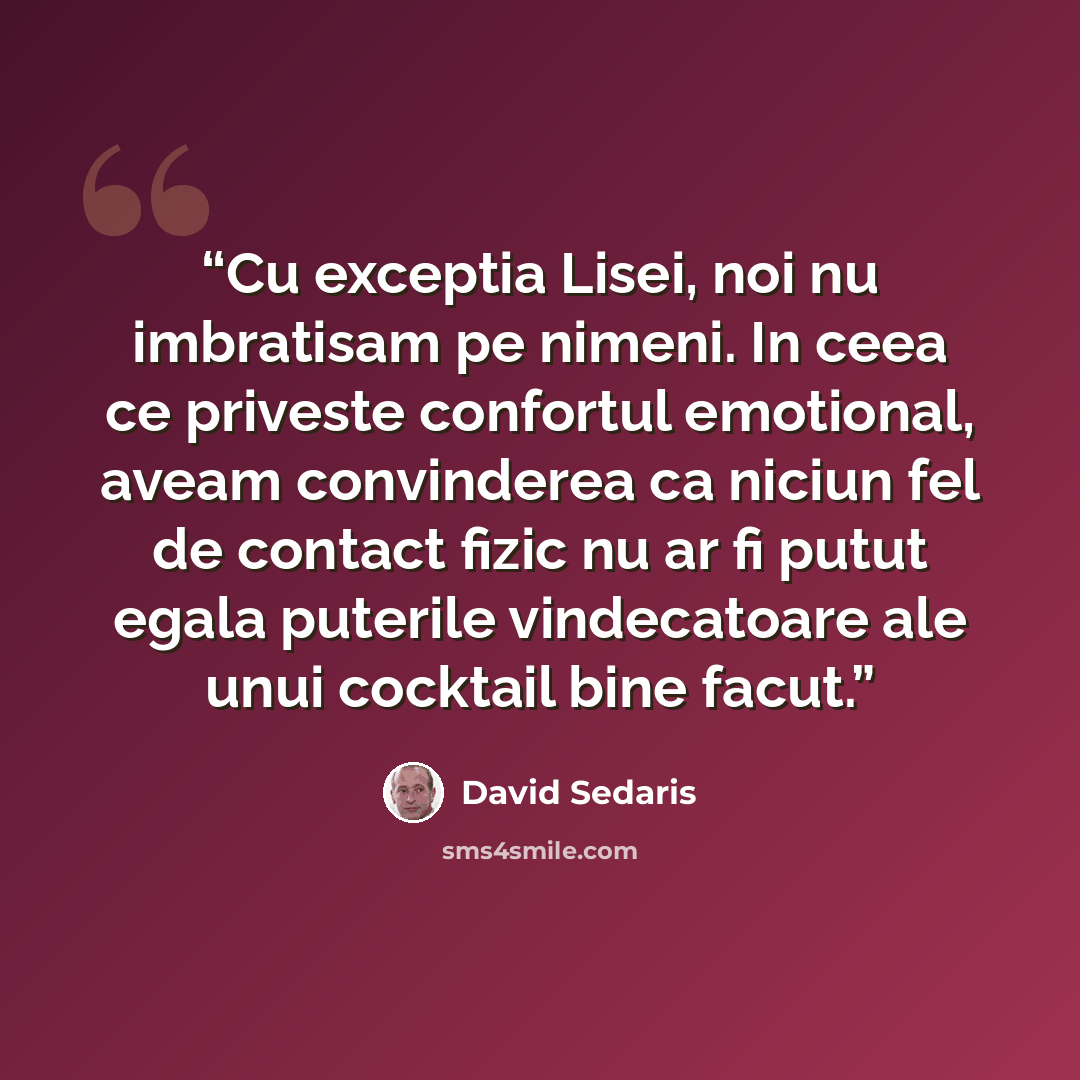 “Cu exceptia Lisei, noi nu imbratisam pe nimeni. In ceea ce priveste confortul emotional, aveam convinderea ca niciun fel de contact fizic nu ar fi putut egala puterile vindecatoare ale unui cocktail bine facut.” quote by David Sedaris