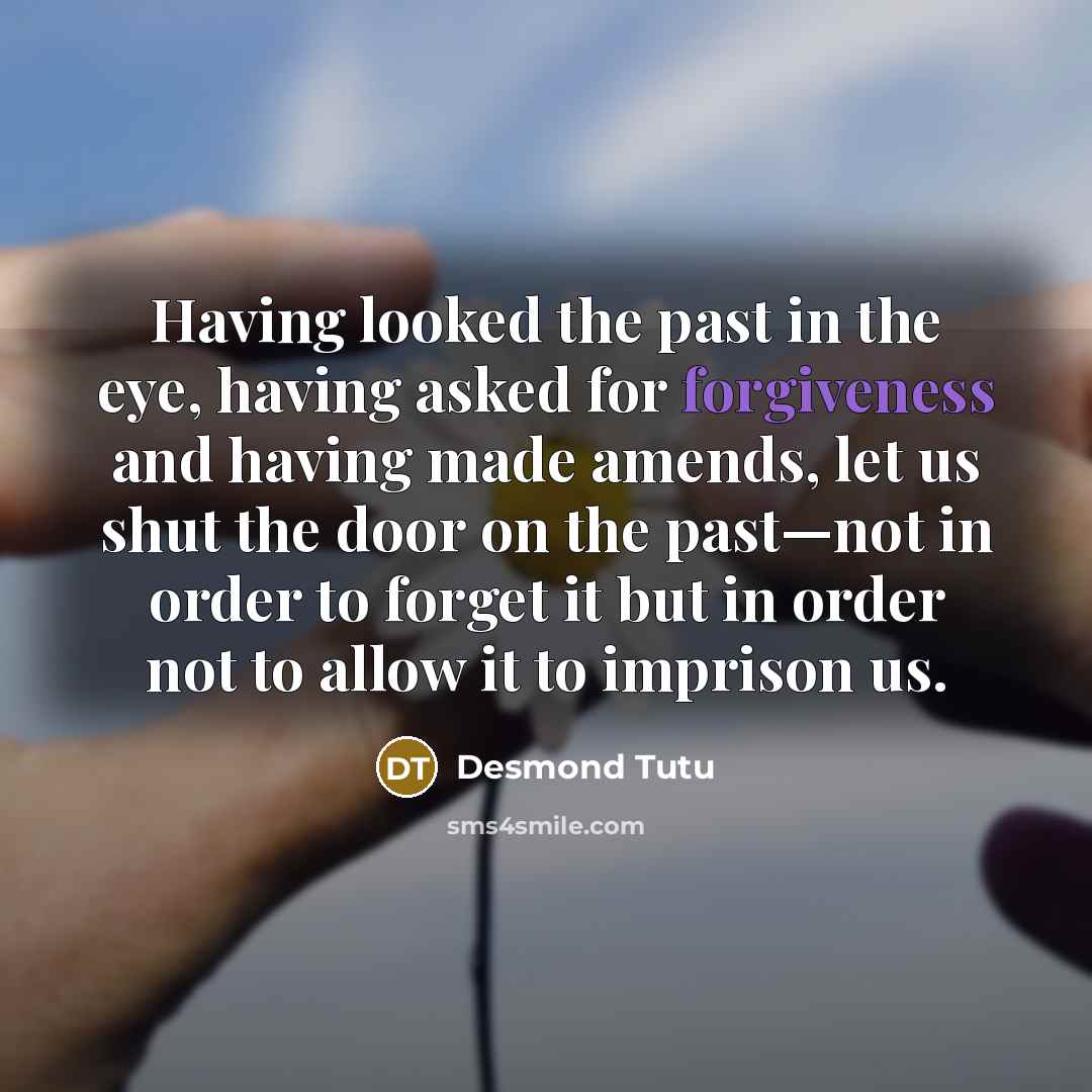 “Having looked the past in the eye, having asked for forgiveness and having made amends, let us shut the door on the past—not in order to forget it but in order not to allow it to imprison us.” quote by Desmond Tutu
