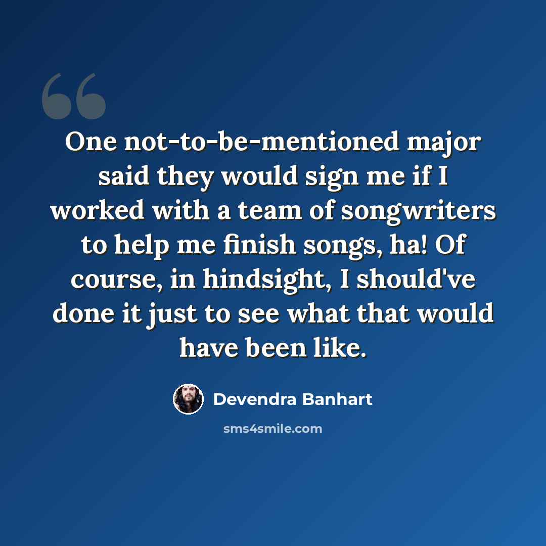 “One not-to-be-mentioned major said they would sign me if I worked with a team of songwriters to help me finish songs, ha! Of course, in hindsight, I should've done it just to see what that would have been like.” quote by Devendra Banhart