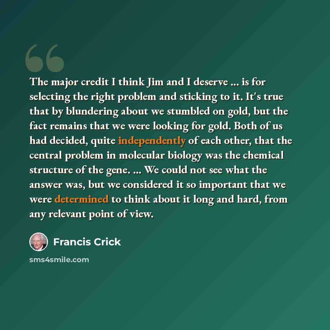 “The major credit I think Jim and I deserve ... is for selecting the right problem and sticking to it. It's true that by blundering about we stumbled on gold, but the fact remains that we were looking for gold. Both of us had decided, quite independently of each other, that the central problem in…” quote by Francis Crick