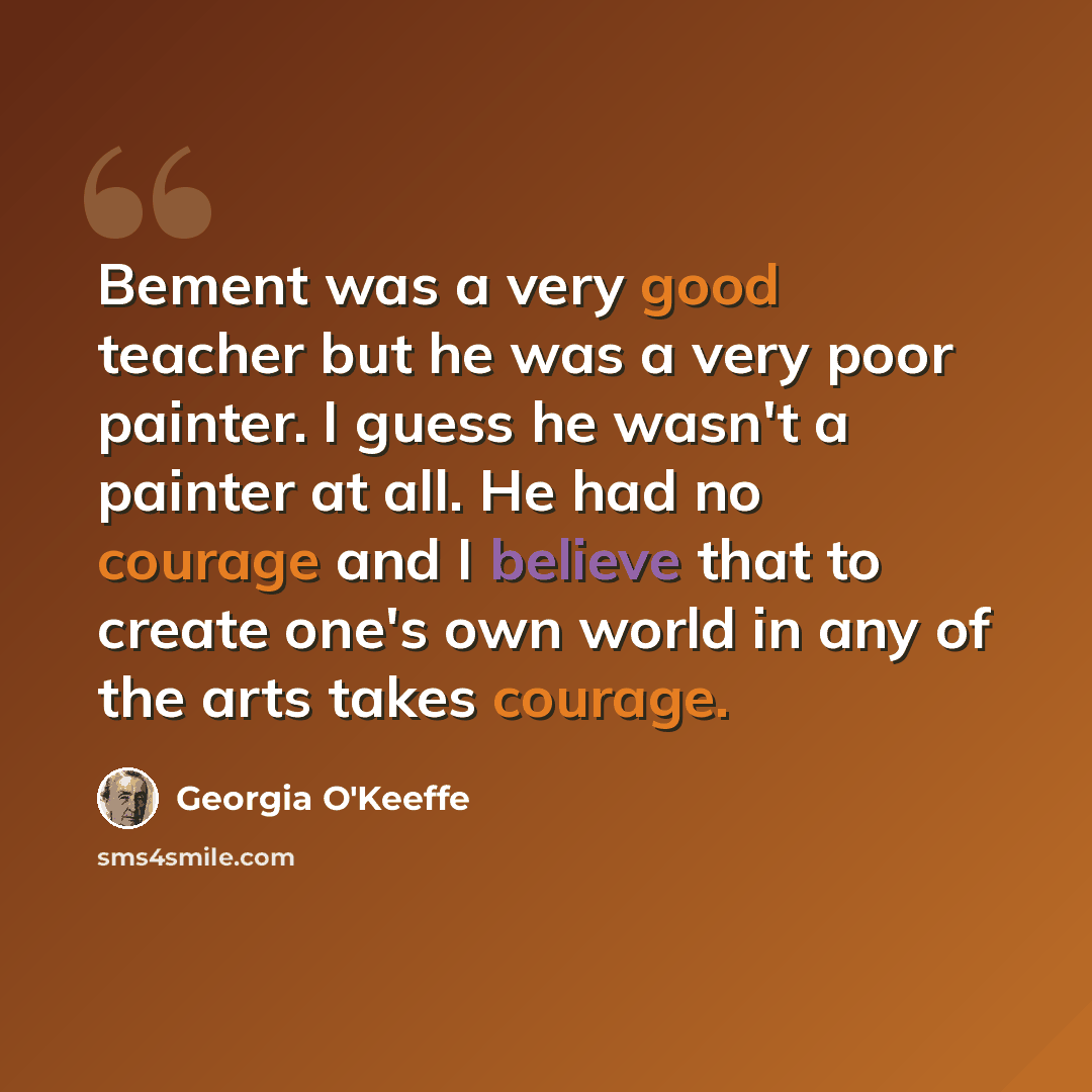 “Bement was a very good teacher but he was a very poor painter. I guess he wasn't a painter at all. He had no courage and I believe that to create one's own world in any of the arts takes courage.” quote by Georgia O'Keeffe