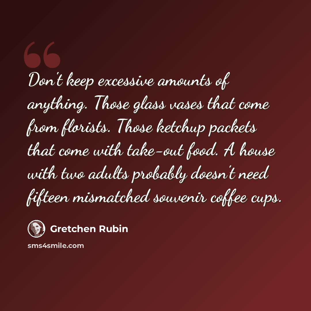 “Don't keep excessive amounts of anything. Those glass vases that come from florists. Those ketchup packets that come with take-out food. A house with two adults probably doesn't need fifteen mismatched souvenir coffee cups.” quote by Gretchen Rubin