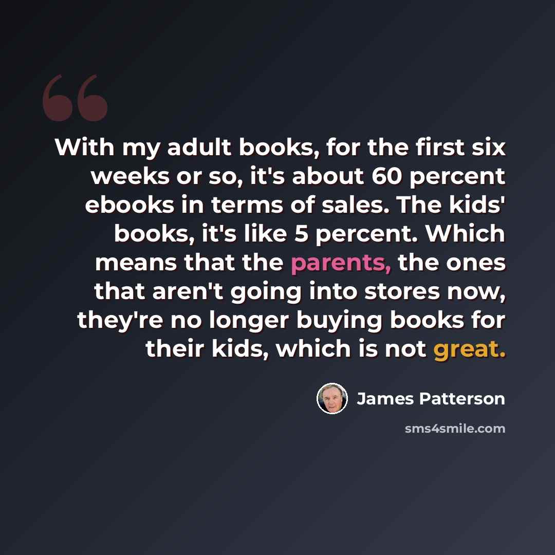 “With my adult books, for the first six weeks or so, it's about 60 percent ebooks in terms of sales. The kids' books, it's like 5 percent. Which means that the parents, the ones that aren't going into stores now, they're no longer buying books for their kids, which is not great.” quote by James Patterson