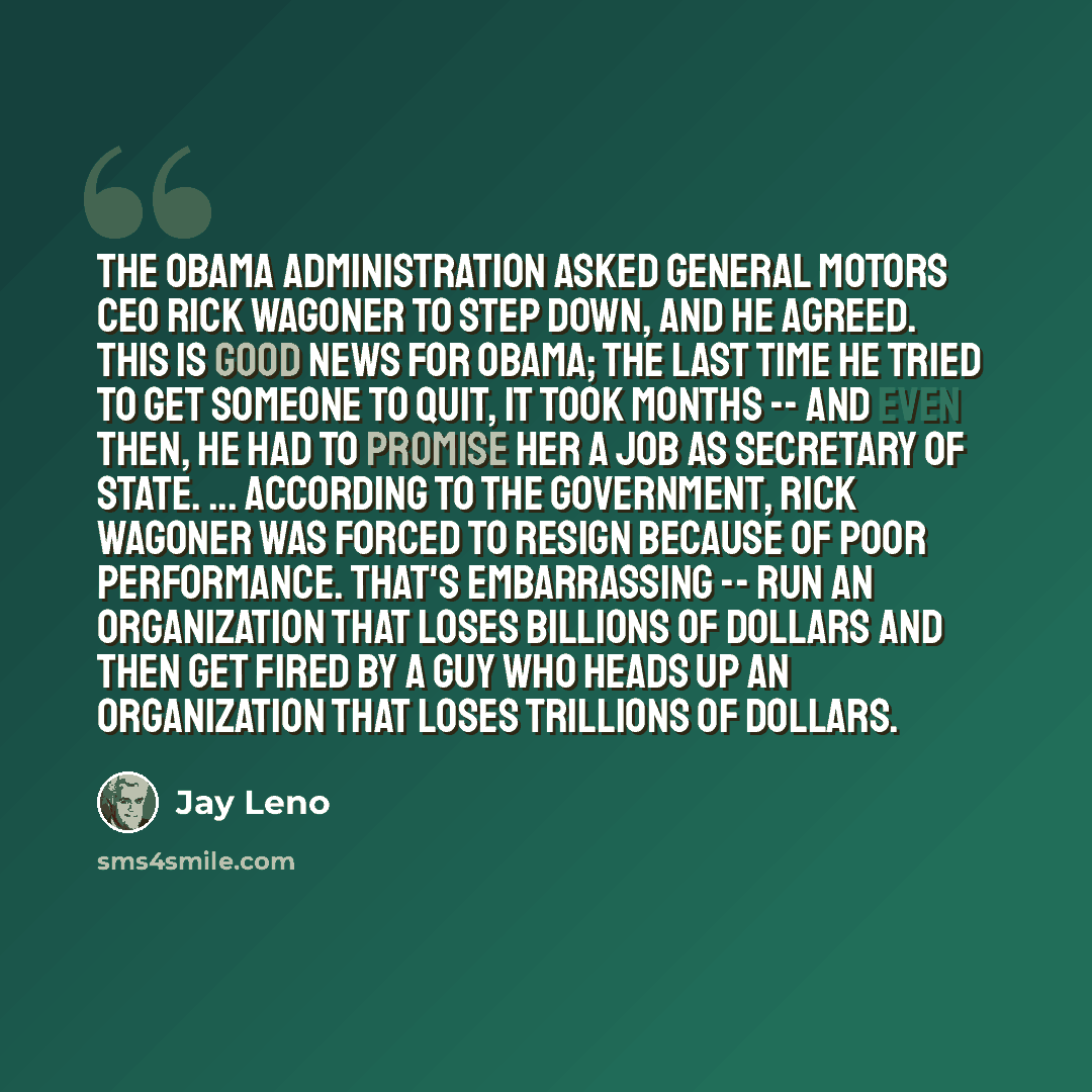 “The Obama administration asked General Motors CEO Rick Wagoner to step down, and he agreed. This is good news for Obama; the last time he tried to get someone to quit, it took months -- and even then, he had to promise her a job as secretary of state. ... According to the government, Rick Wagoner…” quote by Jay Leno