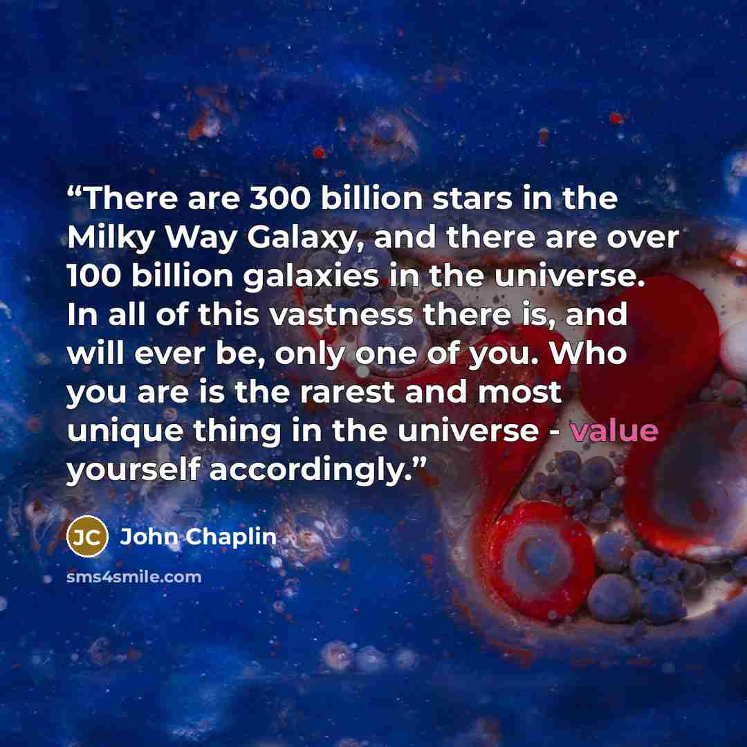 “There are 300 billion stars in the Milky Way Galaxy, and there are over 100 billion galaxies in the universe. In all of this vastness there is, and will ever be, only one of you. Who you are is the rarest and most unique thing in the universe - value yourself accordingly.” quote by John Chaplin