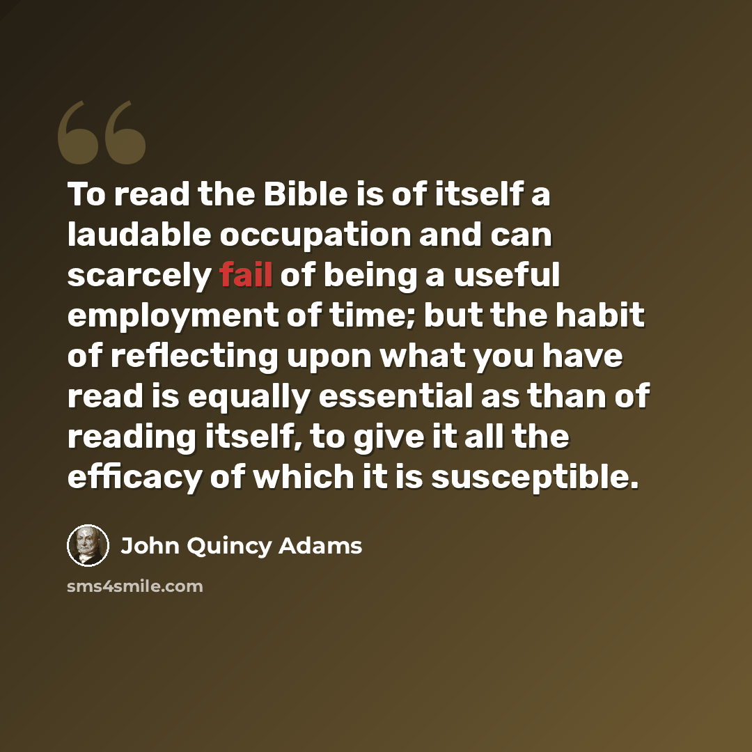 “To read the Bible is of itself a laudable occupation and can scarcely fail of being a useful employment of time; but the habit of reflecting upon what you have read is equally essential as than of reading itself, to give it all the efficacy of which it is susceptible.” quote by John Quincy Adams