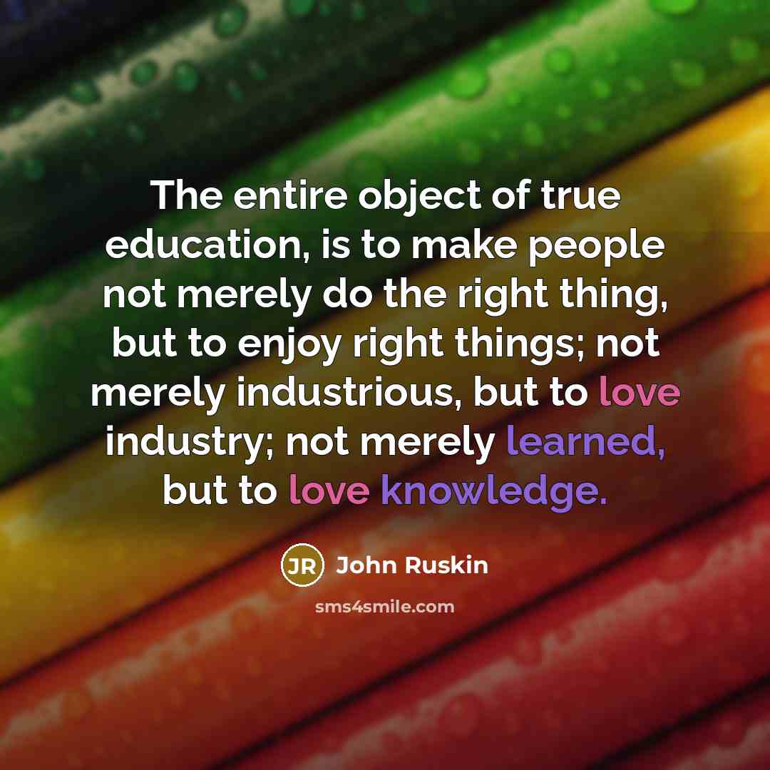“The entire object of true education, is to make people not merely do the right thing, but to enjoy right things; not merely industrious, but to love industry; not merely learned, but to love knowledge.” quote by John Ruskin