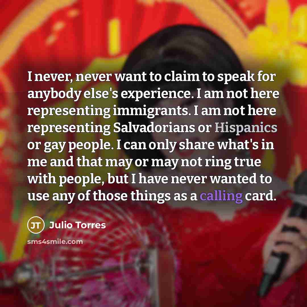“I never, never want to claim to speak for anybody else's experience. I am not here representing immigrants. I am not here representing Salvadorians or Hispanics or gay people. I can only share what's in me and that may or may not ring true with people, but I have never wanted to use any of those…” quote by Julio Torres