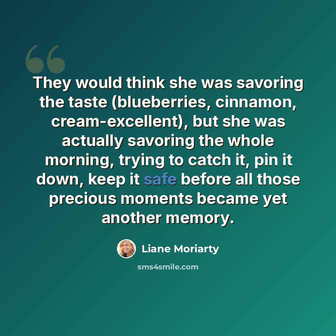 “They would think she was savoring the taste (blueberries, cinnamon, cream-excellent), but she was actually savoring the whole morning, trying to catch it, pin it down, keep it safe before all those precious moments became yet another memory.” quote by Liane Moriarty