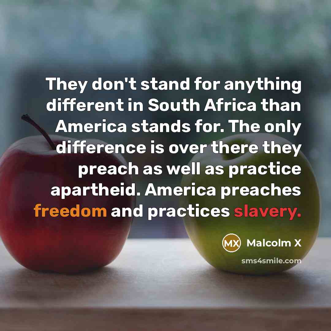 “They don't stand for anything different in South Africa than America stands for. The only difference is over there they preach as well as practice apartheid. America preaches freedom and practices slavery.” quote by Malcolm X
