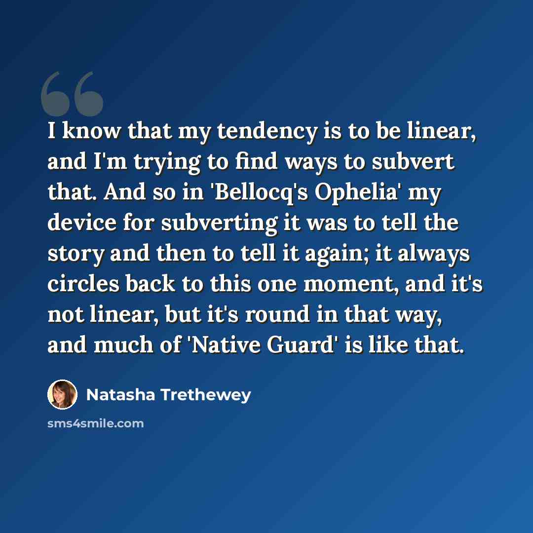 “I know that my tendency is to be linear, and I'm trying to find ways to subvert that. And so in 'Bellocq's Ophelia' my device for subverting it was to tell the story and then to tell it again; it always circles back to this one moment, and it's not linear, but it's round in that way, and much of…” quote by Natasha Trethewey
