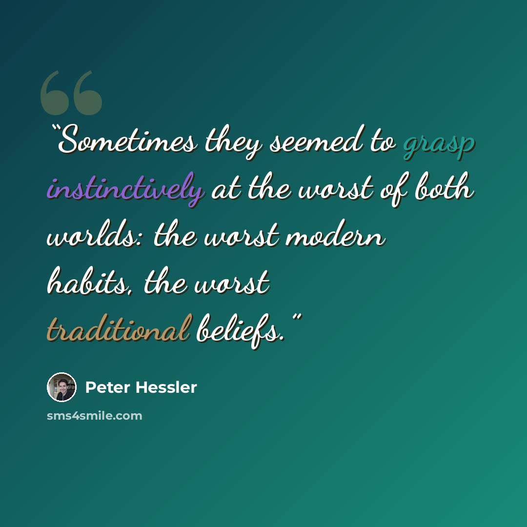 “Sometimes they seemed to grasp instinctively at the worst of both worlds: the worst modern habits, the worst traditional beliefs.” quote by Peter Hessler