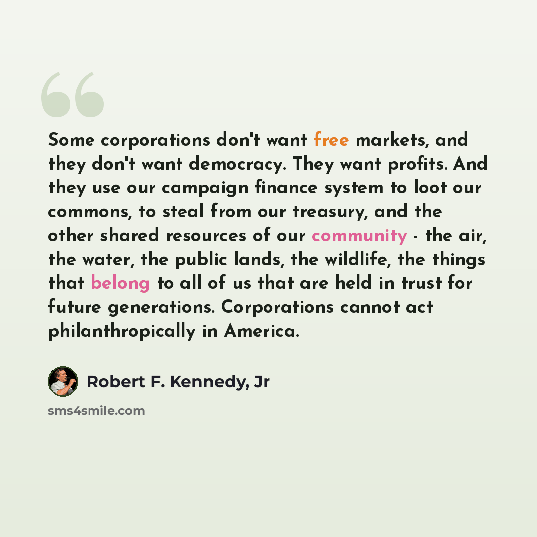 “Some corporations don't want free markets, and they don't want democracy. They want profits. And they use our campaign finance system to loot our commons, to steal from our treasury, and the other shared resources of our community - the air, the water, the public lands, the wildlife, the things…” quote by Robert F. Kennedy, Jr