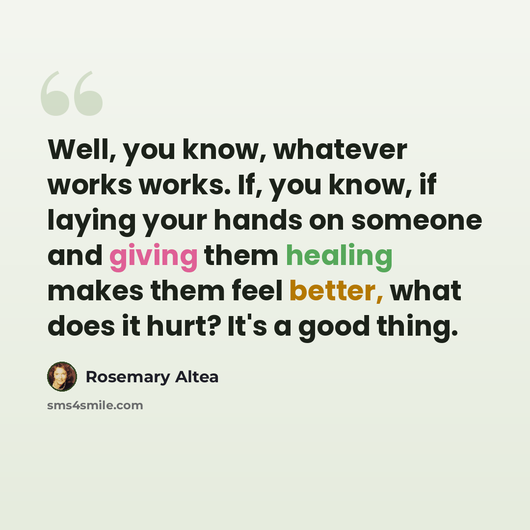 “Well, you know, whatever works works. If, you know, if laying your hands on someone and giving them healing makes them feel better, what does it hurt? It's a good thing.” quote by Rosemary Altea