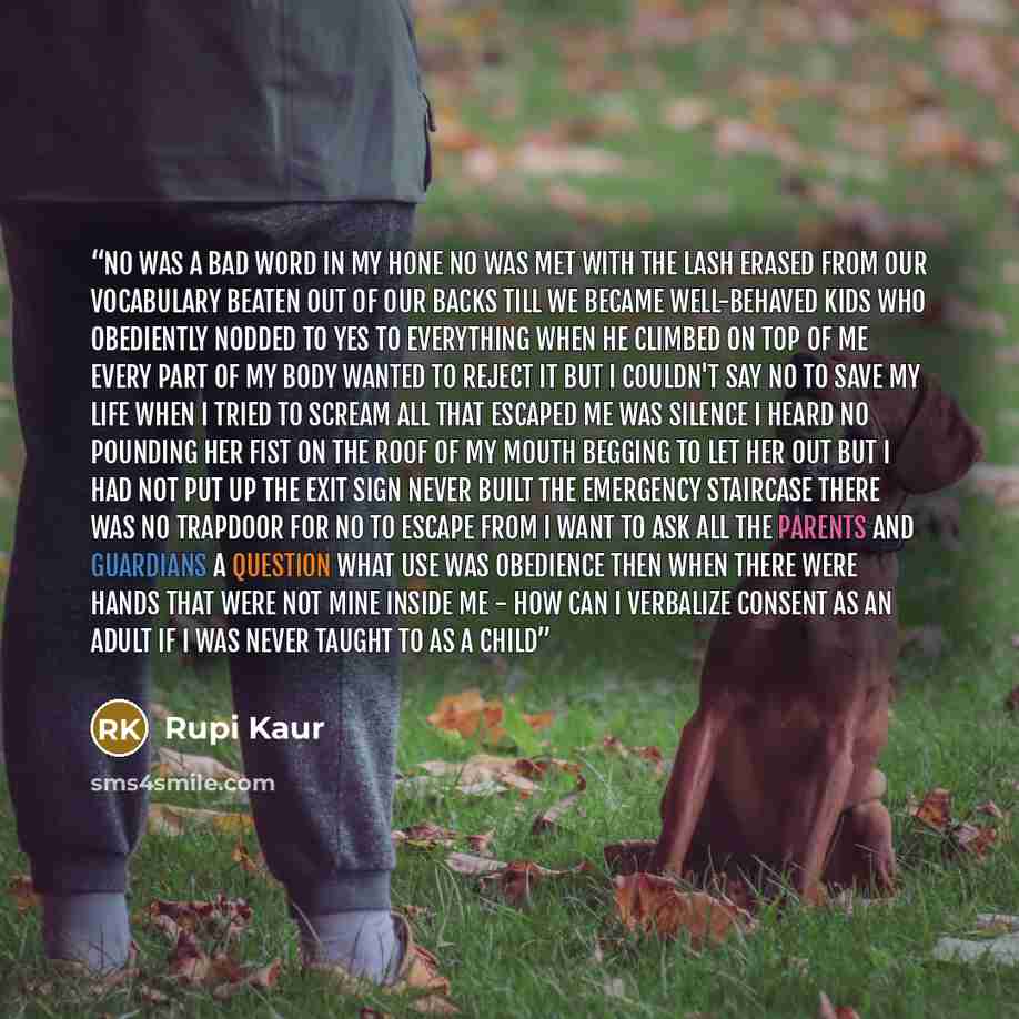 “no was a bad word in my hone no was met with the lash erased from our vocabulary beaten out of our backs till we became well-behaved kids who obediently nodded to yes to everything when he climbed on top of me every part of my body wanted to reject it but i couldn't say no to save my life when i…” quote by Rupi Kaur