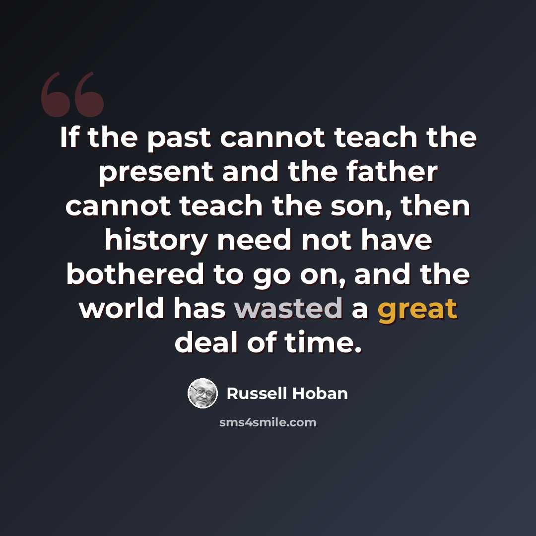 “If the past cannot teach the present and the father cannot teach the son, then history need not have bothered to go on, and the world has wasted a great deal of time.” quote by Russell Hoban
