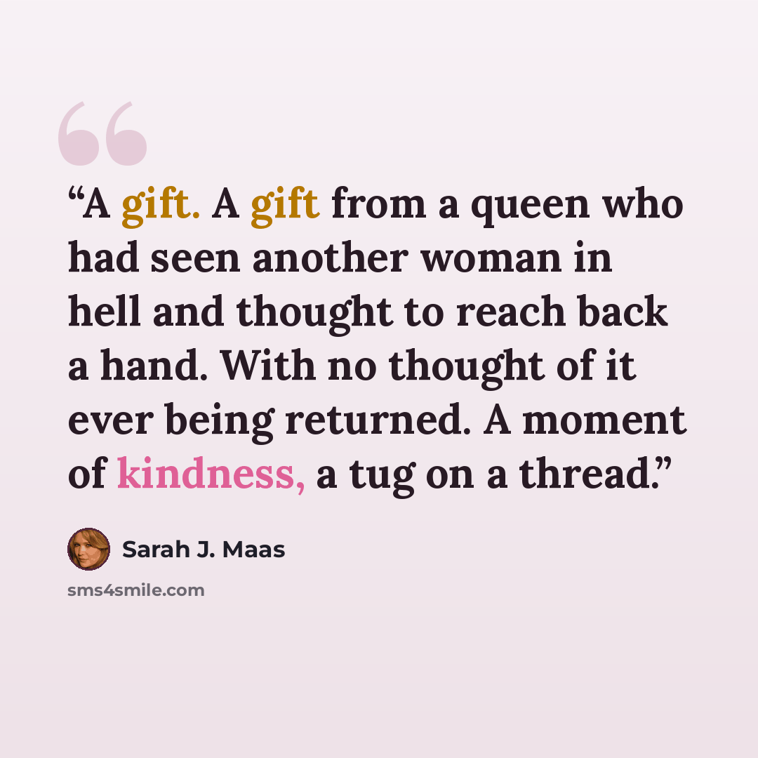“A gift. A gift from a queen who had seen another woman in hell and thought to reach back a hand. With no thought of it ever being returned. A moment of kindness, a tug on a thread.” quote by Sarah J. Maas