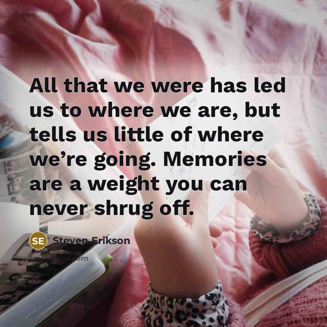 “All that we were has led us to where we are, but tells us little of where we’re going. Memories are a weight you can never shrug off.” quote by Steven Erikson