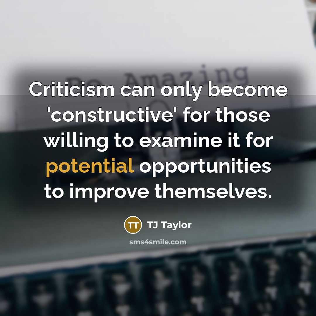 “Criticism can only become 'constructive' for those willing to examine it for potential opportunities to improve themselves.” quote by TJ Taylor