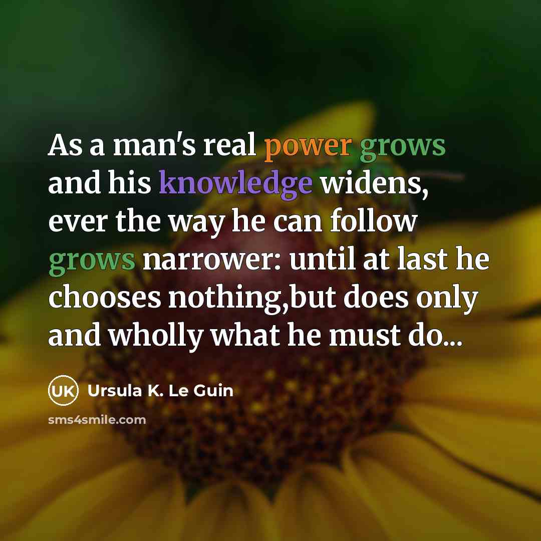“As a man's real power grows and his knowledge widens, ever the way he can follow grows narrower: until at last he chooses nothing,but does only and wholly what he must do...” quote by Ursula K. Le Guin