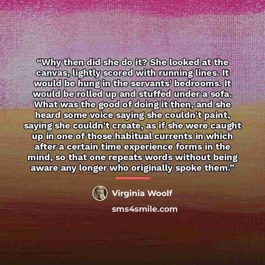 “Why then did she do it? She looked at the canvas, lightly scored with running lines. It would be hung in the servants' bedrooms. It would be rolled up and stuffed under a sofa. What was the good of doing it then, and she heard some voice saying she couldn't paint, saying she couldn't create, as if…” quote by Virginia Woolf
