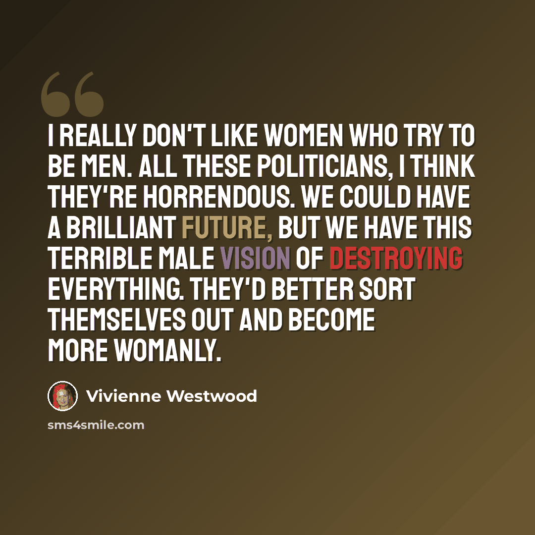 “I really don't like women who try to be men. All these politicians, I think they're horrendous. We could have a brilliant future, but we have this terrible male vision of destroying everything. They'd better sort themselves out and become more womanly.” quote by Vivienne Westwood