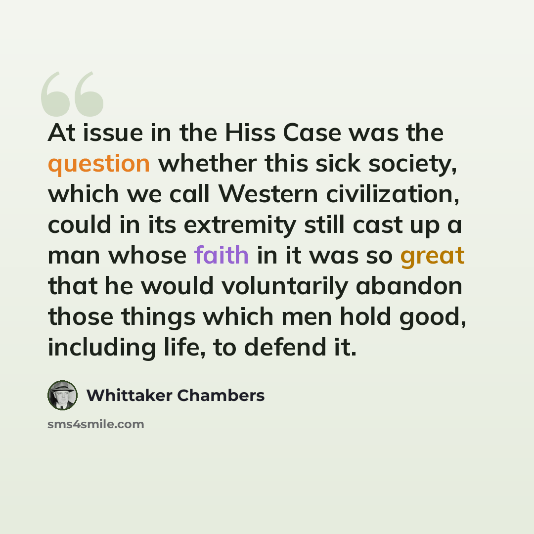 “At issue in the Hiss Case was the question whether this sick society, which we call Western civilization, could in its extremity still cast up a man whose faith in it was so great that he would voluntarily abandon those things which men hold good, including life, to defend it.” quote by Whittaker Chambers