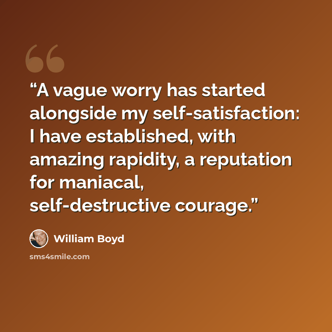 “A vague worry has started alongside my self-satisfaction: I have established, with amazing rapidity, a reputation for maniacal, self-destructive courage.” quote by William Boyd