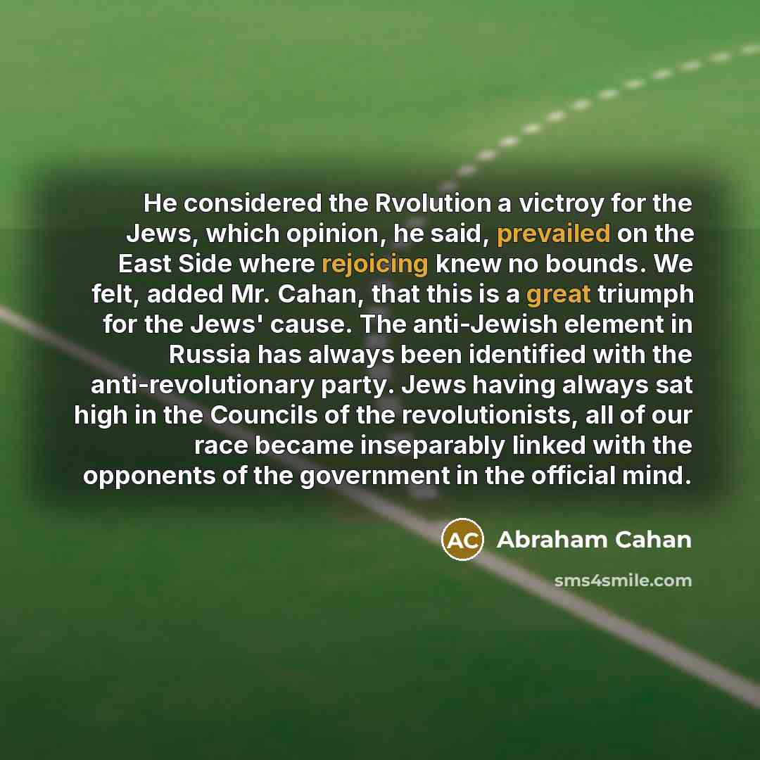 “He considered the Rvolution a victroy for the Jews, which opinion, he said, prevailed on the East Side where rejoicing knew no bounds. We felt, added Mr. Cahan, that this is a great triumph for the Jews' cause. The anti-Jewish element in Russia has always been identified with the…” quote by Abraham Cahan