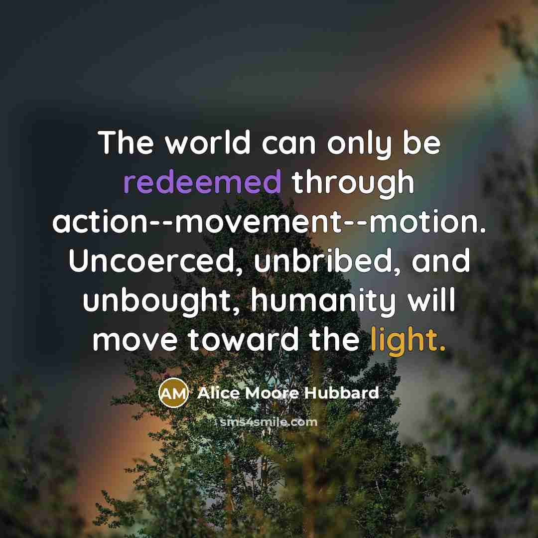 “The world can only be redeemed through action--movement--motion. Uncoerced, unbribed, and unbought, humanity will move toward the light.” quote by Alice Moore Hubbard