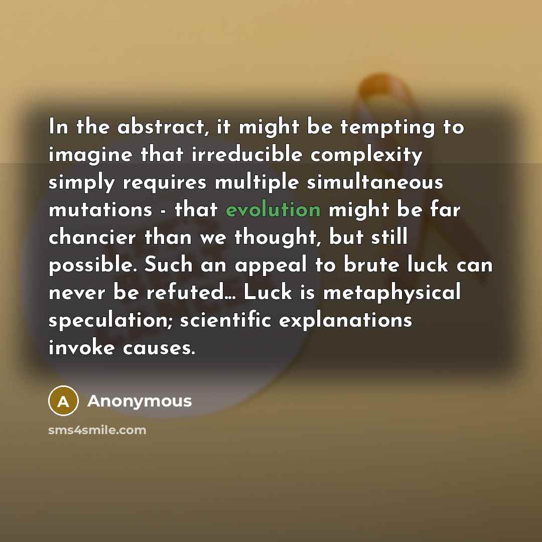 “In the abstract, it might be tempting to imagine that irreducible complexity simply requires multiple simultaneous mutations - that evolution might be far chancier than we thought, but still possible. Such an appeal to brute luck can never be refuted... Luck is metaphysical speculation; scientific…” quote by Anonymous