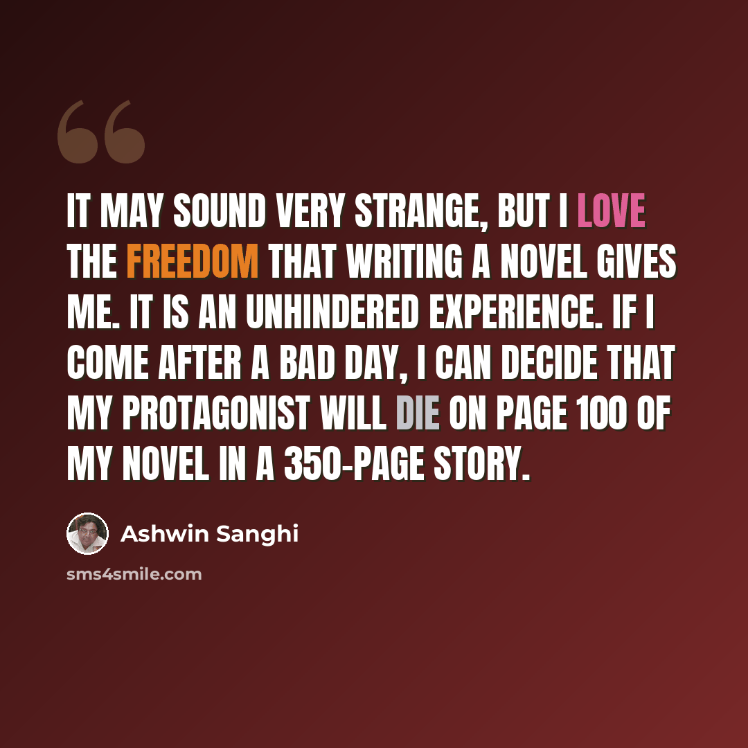 “It may sound very strange, but I love the freedom that writing a novel gives me. It is an unhindered experience. If I come after a bad day, I can decide that my protagonist will die on page 100 of my novel in a 350-page story.” quote by Ashwin Sanghi