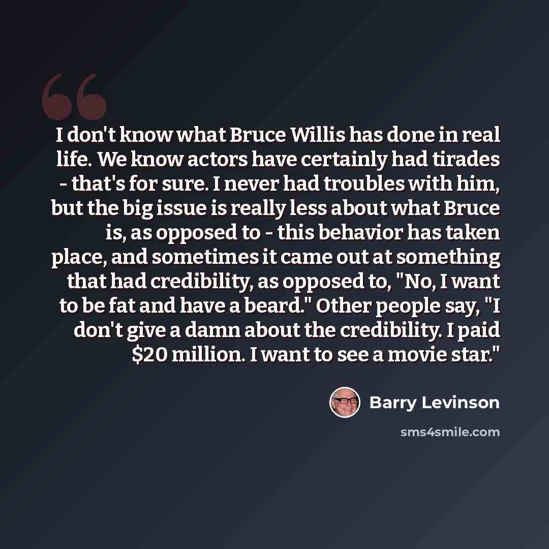 “I don't know what Bruce Willis has done in real life. We know actors have certainly had tirades - that's for sure. I never had troubles with him, but the big issue is really less about what Bruce is, as opposed to - this behavior has taken place, and sometimes it came out at something that had…” quote by Barry Levinson