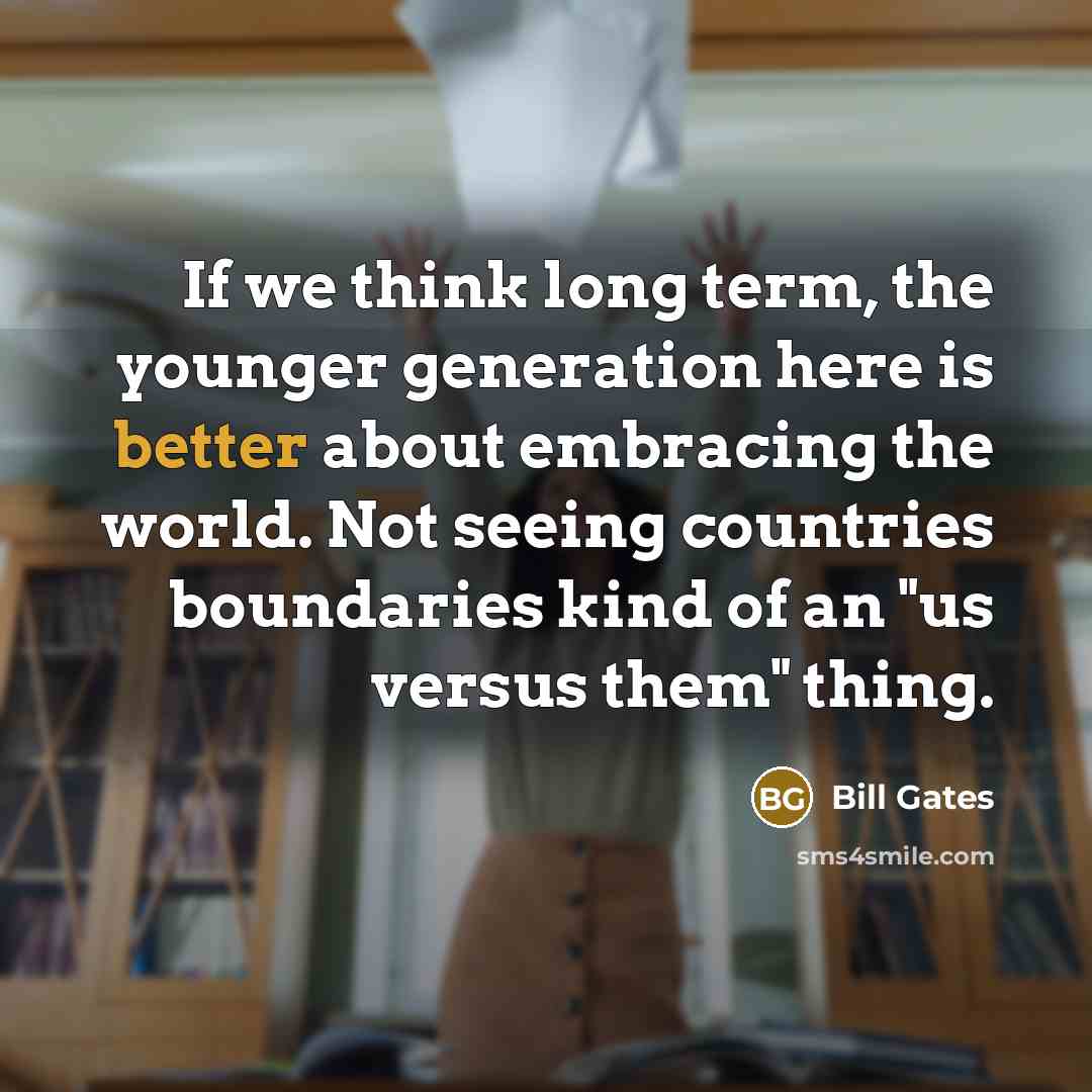 “If we think long term, the younger generation here is better about embracing the world. Not seeing countries boundaries kind of an "us versus them" thing.” quote by Bill Gates