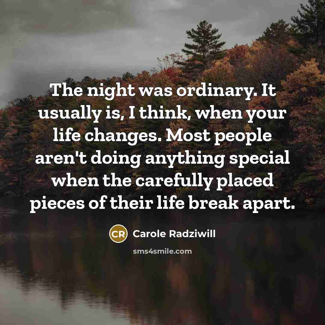 “The night was ordinary. It usually is, I think, when your life changes. Most people aren't doing anything special when the carefully placed pieces of their life break apart.” quote by Carole Radziwill