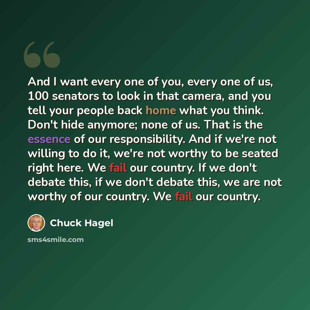 “And I want every one of you, every one of us, 100 senators to look in that camera, and you tell your people back home what you think. Don't hide anymore; none of us. That is the essence of our responsibility. And if we're not willing to do it, we're not worthy to be seated right here. We fail our…” quote by Chuck Hagel