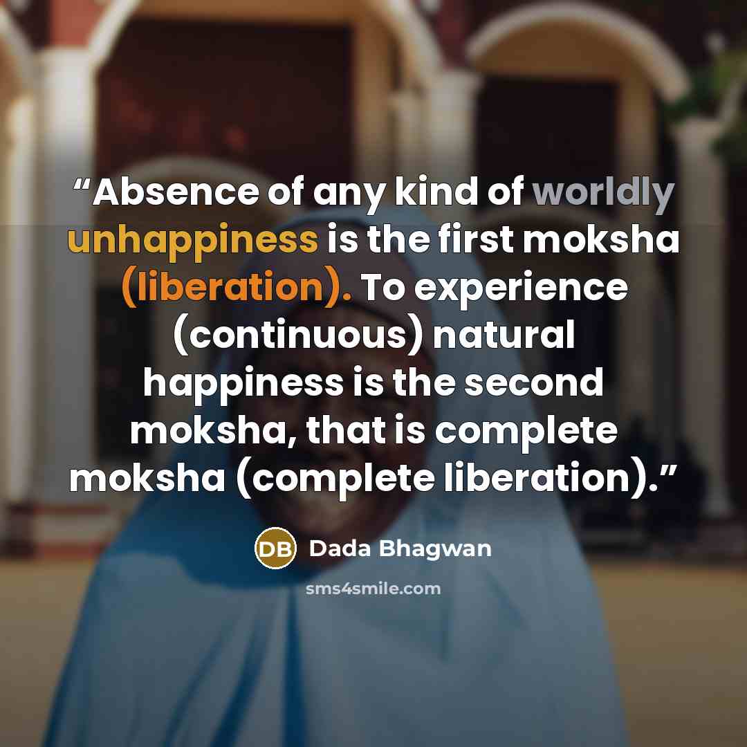 “Absence of any kind of worldly unhappiness is the first moksha (liberation). To experience (continuous) natural happiness is the second moksha, that is complete moksha (complete liberation).” quote by Dada Bhagwan