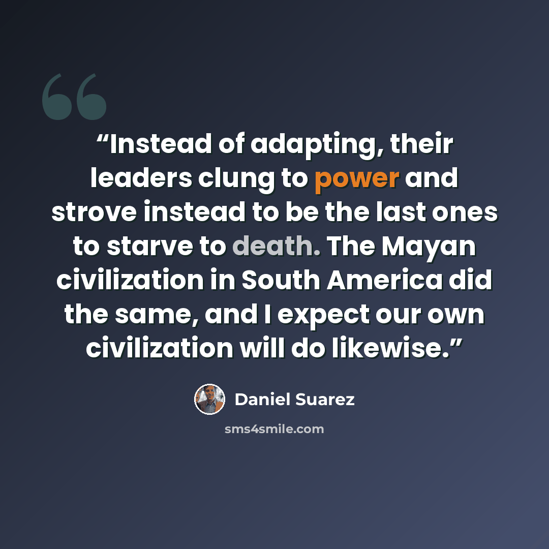 “Instead of adapting, their leaders clung to power and strove instead to be the last ones to starve to death. The Mayan civilization in South America did the same, and I expect our own civilization will do likewise.” quote by Daniel Suarez