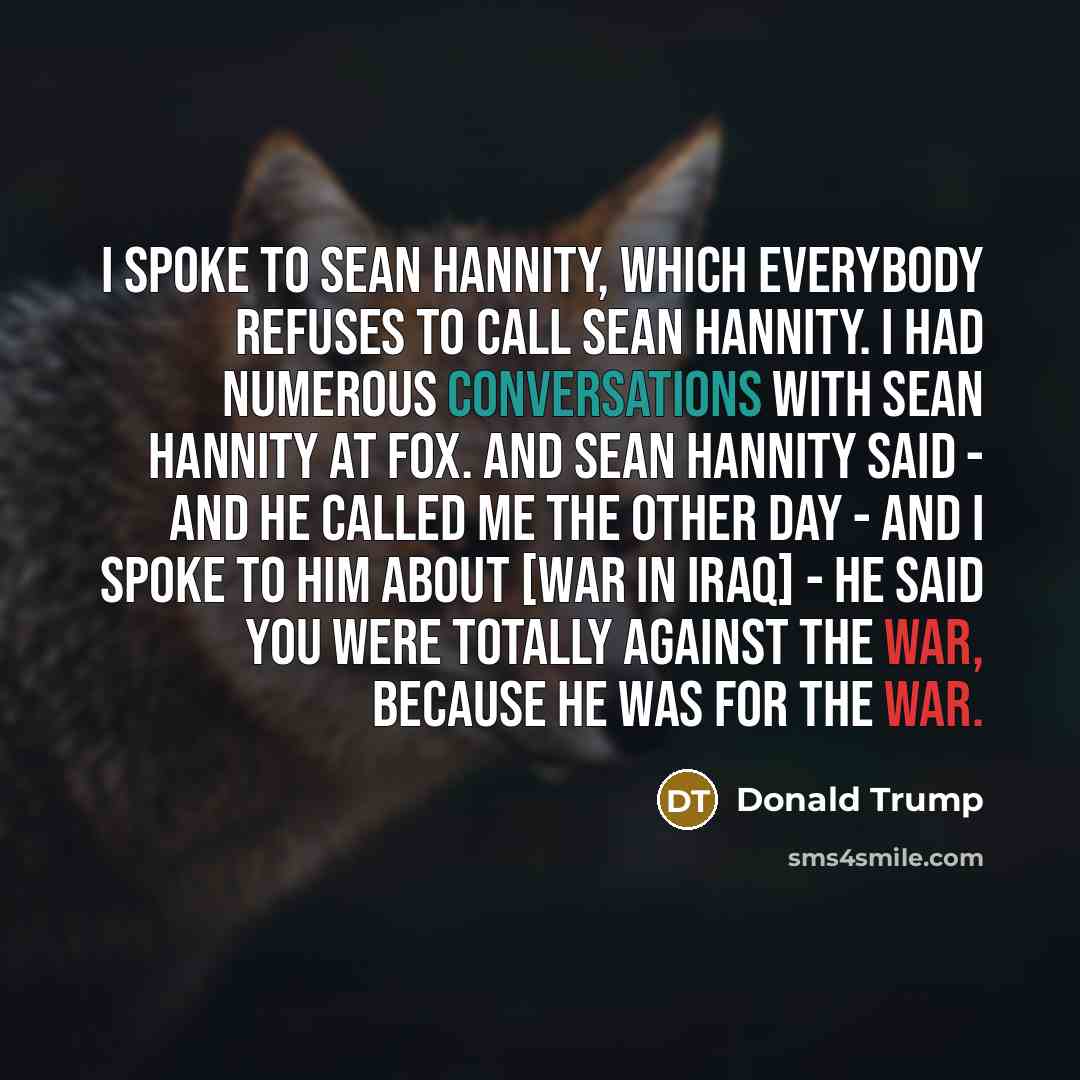 “I spoke to Sean Hannity, which everybody refuses to call Sean Hannity. I had numerous conversations with Sean Hannity at Fox. And Sean Hannity said - and he called me the other day - and I spoke to him about [war in Iraq] - he said you were totally against the war, because he was for the war.” quote by Donald Trump